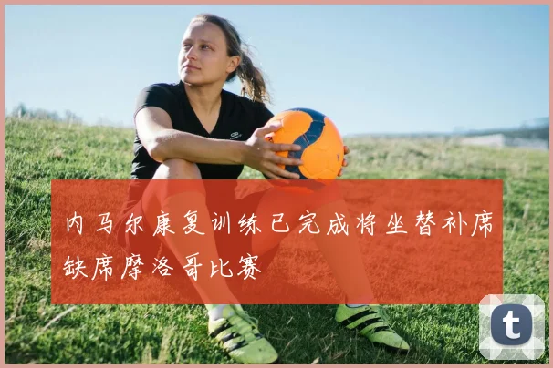 内马尔康复训练已完成将坐替补席缺席摩洛哥比赛