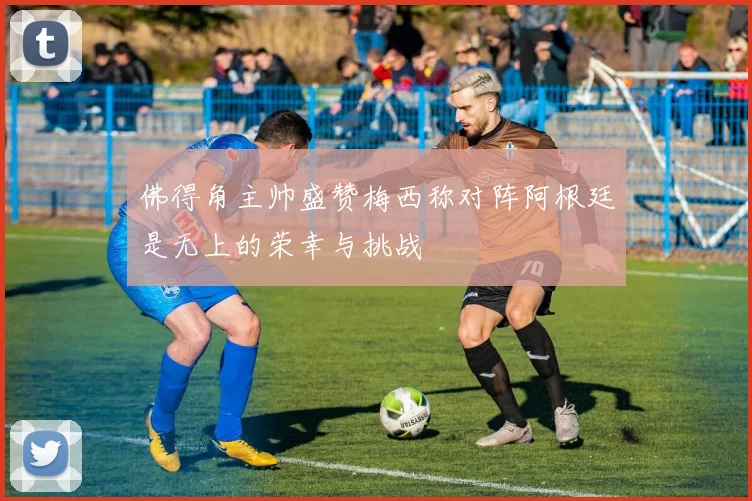 佛得角主帅盛赞梅西称对阵阿根廷是无上的荣幸与挑战
