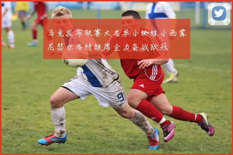 马竞发布联赛大名单小蜘蛛小西蒙尼瑟尔洛特缺席全力备战欧冠
