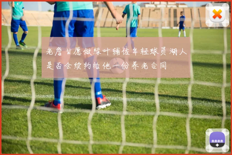 老詹甘愿做绿叶辅佐年轻球员湖人是否会续约给他一份养老合同