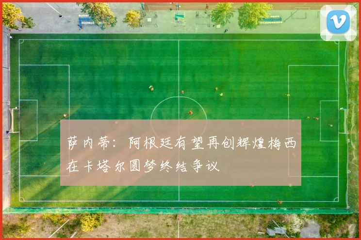 萨内蒂：阿根廷有望再创辉煌梅西在卡塔尔圆梦终结争议