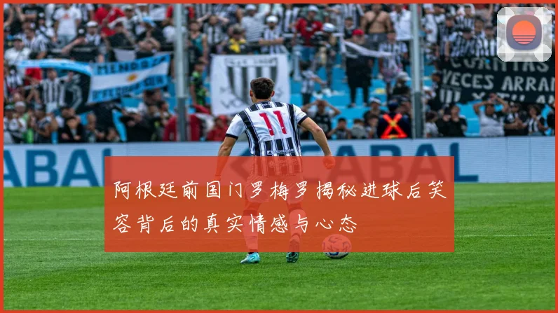 阿根廷前国门罗梅罗揭秘进球后笑容背后的真实情感与心态
