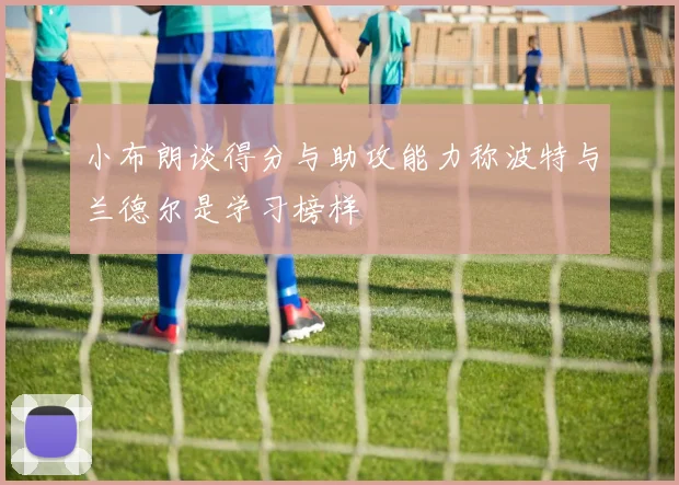小布朗谈得分与助攻能力称波特与兰德尔是学习榜样