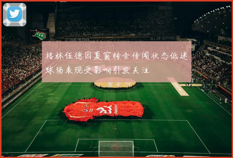 格林伍德因夏窗转会传闻状态低迷球场表现受影响引发关注