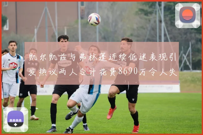 凯尔凯兹与弗林蓬连续低迷表现引发热议两人合计花费8690万令人失望
