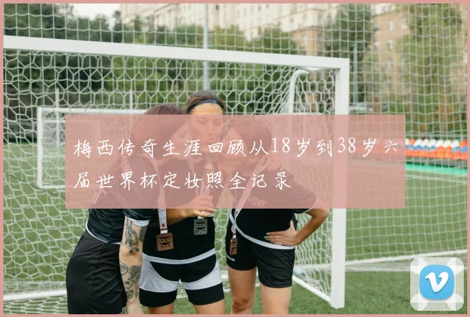 梅西传奇生涯回顾从18岁到38岁六届世界杯定妆照全记录