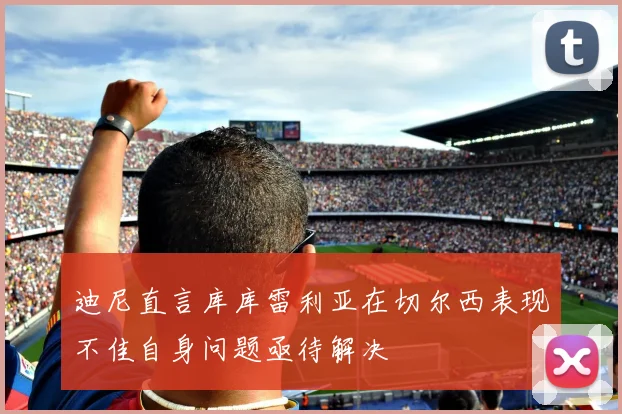 迪尼直言库库雷利亚在切尔西表现不佳自身问题亟待解决