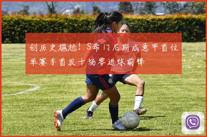 创历史尴尬！S希门尼斯成意甲首位单赛季首发十场零进球前锋