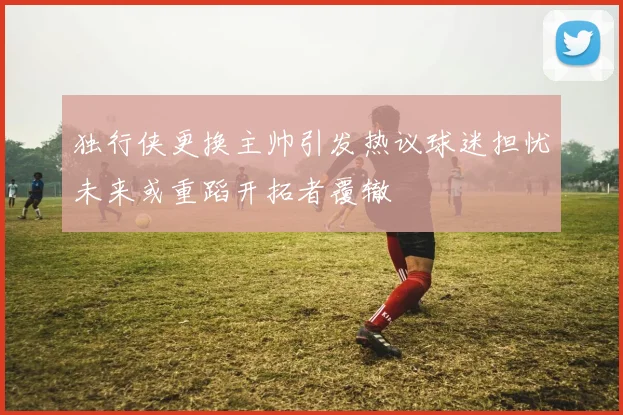 独行侠更换主帅引发热议球迷担忧未来或重蹈开拓者覆辙