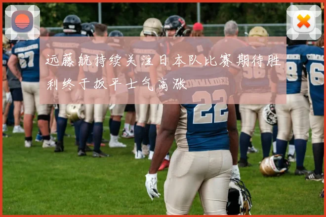 远藤航持续关注日本队比赛期待胜利终于扳平士气高涨