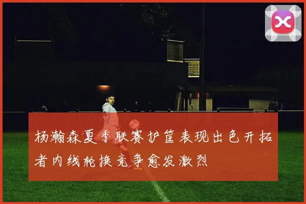 杨瀚森夏季联赛护筐表现出色开拓者内线轮换竞争愈发激烈