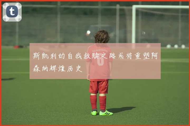 斯凯利的自我救赎之路或将重塑阿森纳辉煌历史