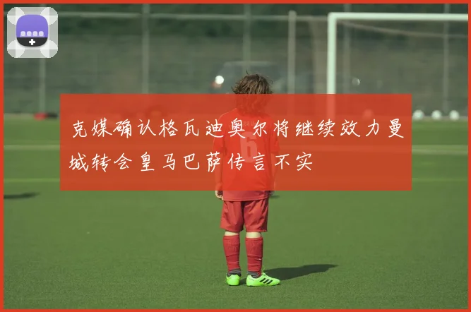 克媒确认格瓦迪奥尔将继续效力曼城转会皇马巴萨传言不实