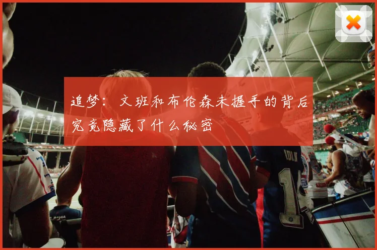 追梦：文班和布伦森未握手的背后究竟隐藏了什么秘密