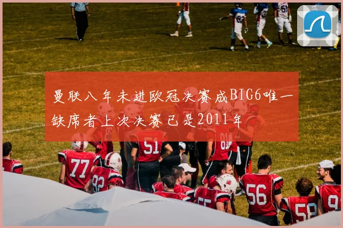 曼联八年未进欧冠决赛成BIG6唯一缺席者上次决赛已是2011年