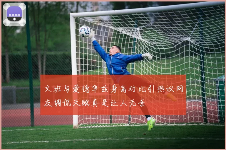 文班与爱德华兹身高对比引热议网友调侃天赋真是让人无奈