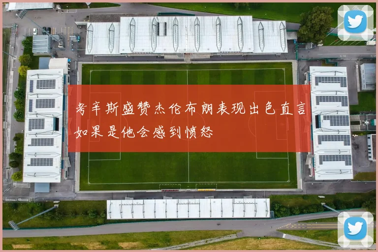 考辛斯盛赞杰伦布朗表现出色直言如果是他会感到愤怒