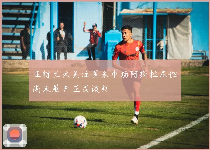 亚特兰大关注国米中场阿斯拉尼但尚未展开正式谈判