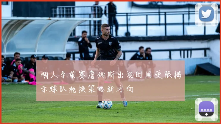 湖人季前赛詹姆斯出场时间受限揭示球队轮换策略新方向