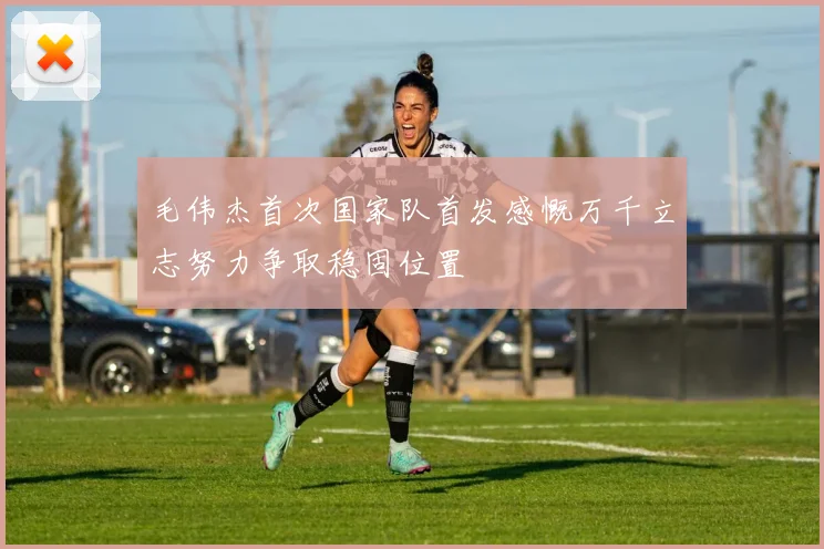 毛伟杰首次国家队首发感慨万千立志努力争取稳固位置
