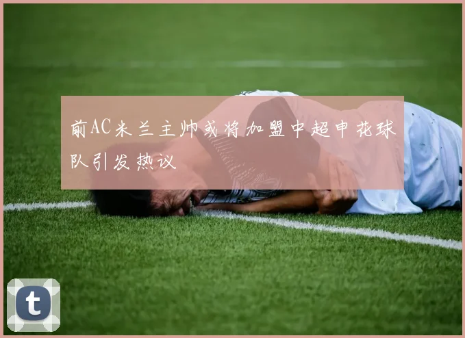 前AC米兰主帅或将加盟中超申花球队引发热议