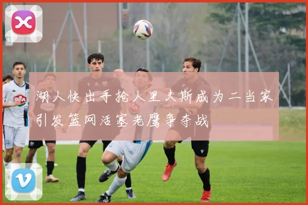 湖人快出手抢人里夫斯成为二当家引发篮网活塞老鹰争夺战