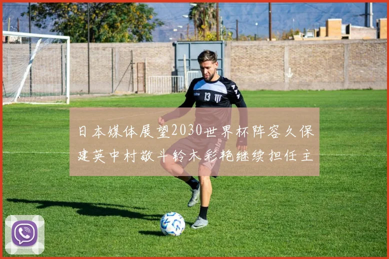 日本媒体展望2030世界杯阵容久保建英中村敬斗铃木彩艳继续担任主力