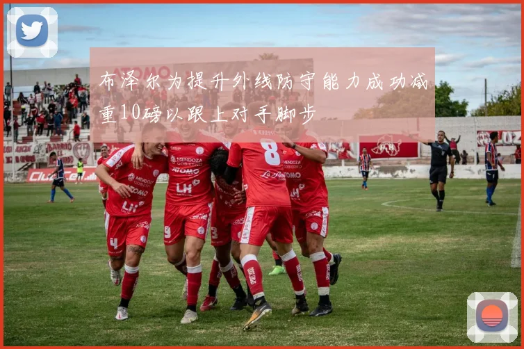 布泽尔为提升外线防守能力成功减重10磅以跟上对手脚步