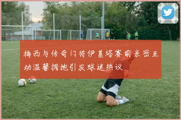 梅西与传奇门将伊基塔赛前亲密互动温馨拥抱引发球迷热议