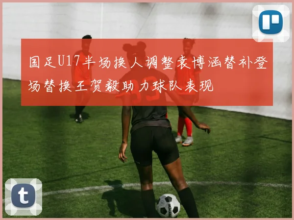 国足U17半场换人调整袁博涵替补登场替换王贺毅助力球队表现