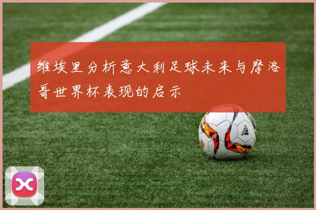 维埃里分析意大利足球未来与摩洛哥世界杯表现的启示