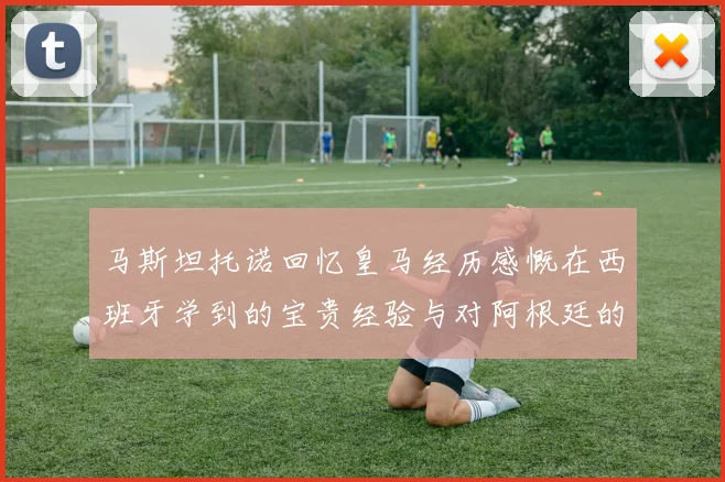 马斯坦托诺回忆皇马经历感慨在西班牙学到的宝贵经验与对阿根廷的思念