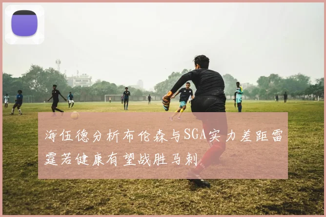 海伍德分析布伦森与SGA实力差距雷霆若健康有望战胜马刺